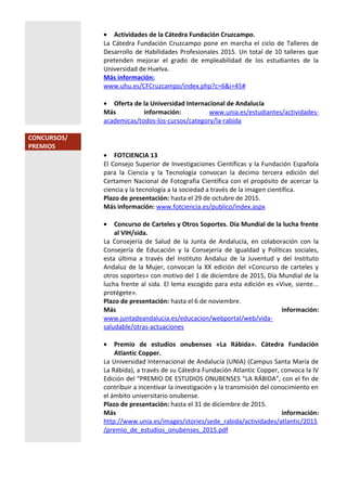 • Actividades de la Cátedra Fundación Cruzcampo.
La Cátedra Fundación Cruzcampo pone en marcha el ciclo de Talleres de
Desarrollo de Habilidades Profesionales 2015. Un total de 10 talleres que
pretenden mejorar el grado de empleabilidad de los estudiantes de la
Universidad de Huelva.
Más información:
www.uhu.es/CFCruzcampo/index.php?c=6&i=45#
• Oferta de la Universidad Internacional de Andalucía
Más información: www.unia.es/estudiantes/actividades-
academicas/todos-los-cursos/category/la-rabida
CONCURSOS/
PREMIOS
• FOTCIENCIA 13
El Consejo Superior de Investigaciones Científicas y la Fundación Española
para la Ciencia y la Tecnología convocan la decimo tercera edición del
Certamen Nacional de Fotografía Científica con el propósito de acercar la
ciencia y la tecnología a la sociedad a través de la imagen científica.
Plazo de presentación: hasta el 29 de octubre de 2015.
Más información: www.fotciencia.es/publico/index.aspx
• Concurso de Carteles y Otros Soportes. Día Mundial de la lucha frente
al VIH/sida.
La Consejería de Salud de la Junta de Andalucía, en colaboración con la
Consejería de Educación y la Consejería de Igualdad y Políticas sociales,
esta última a través del Instituto Andaluz de la Juventud y del Instituto
Andaluz de la Mujer, convocan la XX edición del «Concurso de carteles y
otros soportes» con motivo del 1 de diciembre de 2015, Día Mundial de la
lucha frente al sida. El lema escogido para esta edición es «Vive, siente...
protégete».
Plazo de presentación: hasta el 6 de noviembre.
Más información:
www.juntadeandalucia.es/educacion/webportal/web/vida-
saludable/otras-actuaciones
• Premio de estudios onubenses «La Rábida». Cátedra Fundación
Atlantic Copper.
La Universidad Internacional de Andalucía (UNIA) (Campus Santa María de
La Rábida), a través de su Cátedra Fundación Atlantic Copper, convoca la IV
Edición del “PREMIO DE ESTUDIOS ONUBENSES “LA RÁBIDA”, con el fin de
contribuir a incentivar la investigación y la transmisión del conocimiento en
el ámbito universitario onubense.
Plazo de presentación: hasta el 31 de diciembre de 2015.
Más información:
http://www.unia.es/images/stories/sede_rabida/actividades/atlantic/2015
/premio_de_estudios_onubenses_2015.pdf
 