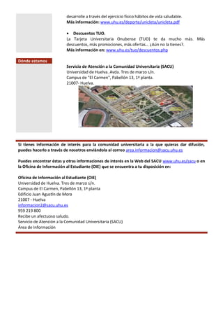 desarrolle a través del ejercicio físico hábitos de vida saludable.
Más información: www.uhu.es/deporte/unicleta/unicleta.pdf
• Descuentos TUO.
La Tarjeta Universitaria Onubense (TUO) te da mucho más. Más
descuentos, más promociones, más ofertas… ¿Aún no la tienes?.
Más información en: www.uhu.es/tuo/descuentos.php
Dónde estamos
Servicio de Atención a la Comunidad Universitaria (SACU)
Universidad de Huelva. Avda. Tres de marzo s/n.
Campus de "El Carmen", Pabellón 13, 1ª planta.
21007- Huelva.
Si tienes información de interés para la comunidad universitaria a la que quieras dar difusión,
puedes hacerlo a través de nosotros enviándola al correo area.informacion@sacu.uhu.es
Puedes encontrar éstas y otras informaciones de interés en la Web del SACU www.uhu.es/sacu o en
la Oficina de Información al Estudiante (OIE) que se encuentra a tu disposición en:
Oficina de Información al Estudiante (OIE)
Universidad de Huelva. Tres de marzo s/n.
Campus de El Carmen, Pabellón 13, 1ª planta
Edificio Juan Agustín de Mora
21007 - Huelva
informacion2@sacu.uhu.es
959 219 800
Recibe un afectuoso saludo.
Servicio de Atención a la Comunidad Universitaria (SACU)
Área de Información
 