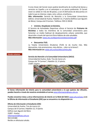 Si eres titular del Carnet Joven podrás beneficiarte de multitud de bienes y
servicios en España y en el extranjero a un precio preferente. El Carnet
Joven es válido en más de 40 países, y con él disfrutarás de descuentos en
todo lo que os interesa: viajes, ocio, cultura, enseñanza…
Más información: Servicio de Atención a la Comunidad Universitaria
(SACU). Universidad de Huelva. Pabellón 13, 1ª planta (Edificio Juan Agustín
de Mora). Campus de El Carmen. Teléfono: 959 21 98 00
• Unicleta. Desplázate en bicicleta.
El Servicio de Actividades Deportivas ofrece el Servicio de Préstamo de
Bicicletas a todos los miembros de la comunidad universitaria para
fomentar un medio habitual de desplazamiento urbano sostenible, que
desarrolle a través del ejercicio físico hábitos de vida saludable.
Más información: www.uhu.es/deporte/unicleta/unicleta.pdf
• Descuentos TUO.
La Tarjeta Universitaria Onubense (TUO) te da mucho más. Más
descuentos, más promociones, más ofertas… ¿Aún no la tienes?.
Más información en: www.uhu.es/tuo/descuentos.php
Dónde estamos
Servicio de Atención a la Comunidad Universitaria (SACU)
Universidad de Huelva. Avda. Tres de marzo s/n.
Campus de "El Carmen", Pabellón 13, 1ª planta.
21007- Huelva.
Si tienes información de interés para la comunidad universitaria a la que quieras dar difusión,
puedes hacerlo a través de nosotros enviándola al correo area.informacion@sacu.uhu.es
Puedes encontrar éstas y otras informaciones de interés en la Web del SACU www.uhu.es/sacu o en
la Oficina de Información al Estudiante (OIE) que se encuentra a tu disposición en:
Oficina de Información al Estudiante (OIE)
Universidad de Huelva. Tres de marzo s/n.
Campus de El Carmen, Pabellón 13, 1ª planta
Edificio Juan Agustín de Mora
21007 - Huelva
informacion2@sacu.uhu.es
959 219 800
Recibe un afectuoso saludo.
 