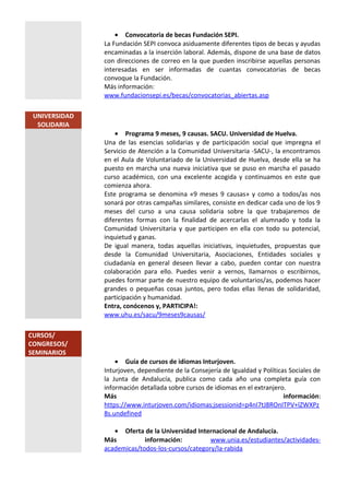 • Convocatoria de becas Fundación SEPI.
La Fundación SEPI convoca asiduamente diferentes tipos de becas y ayudas
encaminadas a la inserción laboral. Además, dispone de una base de datos
con direcciones de correo en la que pueden inscribirse aquellas personas
interesadas en ser informadas de cuantas convocatorias de becas
convoque la Fundación.
Más información:
www.fundacionsepi.es/becas/convocatorias_abiertas.asp
UNIVERSIDAD
SOLIDARIA
• Programa 9 meses, 9 causas. SACU. Universidad de Huelva.
Una de las esencias solidarias y de participación social que impregna el
Servicio de Atención a la Comunidad Universitaria -SACU-, la encontramos
en el Aula de Voluntariado de la Universidad de Huelva, desde ella se ha
puesto en marcha una nueva iniciativa que se puso en marcha el pasado
curso académico, con una excelente acogida y continuamos en este que
comienza ahora.
Este programa se denomina «9 meses 9 causas» y como a todos/as nos
sonará por otras campañas similares, consiste en dedicar cada uno de los 9
meses del curso a una causa solidaria sobre la que trabajaremos de
diferentes formas con la finalidad de acercarlas el alumnado y toda la
Comunidad Universitaria y que participen en ella con todo su potencial,
inquietud y ganas.
De igual manera, todas aquellas iniciativas, inquietudes, propuestas que
desde la Comunidad Universitaria, Asociaciones, Entidades sociales y
ciudadanía en general deseen llevar a cabo, pueden contar con nuestra
colaboración para ello. Puedes venir a vernos, llamarnos o escribirnos,
puedes formar parte de nuestro equipo de voluntarios/as, podemos hacer
grandes o pequeñas cosas juntos, pero todas ellas llenas de solidaridad,
participación y humanidad.
Entra, conócenos y, PARTICIPA!:
www.uhu.es/sacu/9meses9causas/
CURSOS/
CONGRESOS/
SEMINARIOS
• Guía de cursos de idiomas Inturjoven.
Inturjoven, dependiente de la Consejería de Igualdad y Políticas Sociales de
la Junta de Andalucía, publica como cada año una completa guía con
información detallada sobre cursos de idiomas en el extranjero.
Más información:
https://www.inturjoven.com/idiomas;jsessionid=p4nI7tJ8ROnITPV+lZWXPz
8s.undefined
• Oferta de la Universidad Internacional de Andalucía.
Más información: www.unia.es/estudiantes/actividades-
academicas/todos-los-cursos/category/la-rabida
 