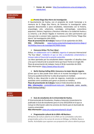  Cursos de verano: http://cursosdeverano.unia.es/category/la-
rabida.html.
CONCURSOS/
PREMIOS
• Premio Diego Díaz Hierro de investigación.
El Ayuntamiento de Huelva, con el propósito de rendir homenaje a la
memoria de D. Diego Díaz Hierro, de fomentar la investigación sobre
aspectos desconocidos o poco estudiados, relacionados con la historia,
arqueología, arte, urbanismo, sociología, antropología, costumbres
populares, folclore, lingüística y literatura referidos a la ciudad de Huelva y
su entorno; y de ofrecer llegado el momento una obra permanente que
sirva para dar a conocer tales aspectos, convoca el XVI Premio “Diego Díaz
Hierro” de investigación (año 2016).
Plazo de presentación de trabajos: hasta el 15 de septiembre de 2016.
Más información: www.huelva.es/portal/es/paginas/premio-diego-d
%C3%ADaz-hierro-de-investigaci%C3%B3n-bases
• Concurso Airbus 'Fly Your Ideas'.
Airbus, en colaboración con la UNESCO, organiza el concurso internacional
“Fly Your Ideas”, mediante el que se reta a estudiantes universitarios a
innovar sobre el futuro de la aviación sostenible.
Las ideas aportadas por los estudiantes deben responder a 5 desafíos clave
a los que la industria de la aviación tiene que hacer frente en el siglo XXI.
Plazo de presentación de trabajos: hasta el 30 de noviembre de 2016.
Más información: https://www.airbus-fyi.com/
• Berlin Startup Calling 2016. Concurso a la mejor idea de negocio.
¿Crees que tu idea puede tener éxito en el mundo tecnológico? Con este
Concurso puedestransformar tu idea de proyecto en realidad.
Perfila tu idea, desarrolla tu plan de negocios, muéstrales su potencial y
postúlate como candidato para ganar un premio en metálico.
Plazo de presentación de trabajos: hasta el 31de diciembre de 2016.
Más información: contest@visual-meta.com (indicando como asunto
Berlin Startup Calling.)
OCIO/
OTROS
• Guía de estudiantes de la Universidad de Huelva.
El Vicerrectorado de Estudiantes, Empleo y Extensión Universitaria ha
publicado la Guía de estudiantes para el curso 2015/2016 en la que se
incluye la información sobre los servicios de interés para el alumnado de
nuestra universidad.
Más información: www.uhu.es/guiaestudiante15-16.pdf
• Programación cultural de la UNIA «48 Noches».
48 Noches de Cultura abierta en la UNIA son las actividades culturales
programadas junto a los cursos de verano en Málaga, La Rábida, Baeza y
Sevilla. Actividades que suponen una propuesta de cultura abierta porque
 