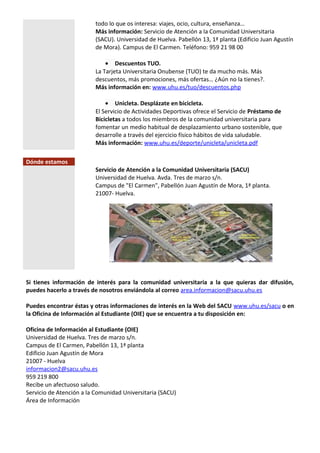 todo lo que os interesa: viajes, ocio, cultura, enseñanza…
Más información: Servicio de Atención a la Comunidad Universitaria
(SACU). Universidad de Huelva. Pabellón 13, 1ª planta (Edificio Juan Agustín
de Mora). Campus de El Carmen. Teléfono: 959 21 98 00
• Descuentos TUO.
La Tarjeta Universitaria Onubense (TUO) te da mucho más. Más
descuentos, más promociones, más ofertas… ¿Aún no la tienes?.
Más información en: www.uhu.es/tuo/descuentos.php
• Unicleta. Desplázate en bicicleta.
El Servicio de Actividades Deportivas ofrece el Servicio de Préstamo de
Bicicletas a todos los miembros de la comunidad universitaria para
fomentar un medio habitual de desplazamiento urbano sostenible, que
desarrolle a través del ejercicio físico hábitos de vida saludable.
Más información: www.uhu.es/deporte/unicleta/unicleta.pdf
Dónde estamos
Servicio de Atención a la Comunidad Universitaria (SACU)
Universidad de Huelva. Avda. Tres de marzo s/n.
Campus de "El Carmen", Pabellón Juan Agustín de Mora, 1ª planta.
21007- Huelva.
Si tienes información de interés para la comunidad universitaria a la que quieras dar difusión,
puedes hacerlo a través de nosotros enviándola al correo area.informacion@sacu.uhu.es
Puedes encontrar éstas y otras informaciones de interés en la Web del SACU www.uhu.es/sacu o en
la Oficina de Información al Estudiante (OIE) que se encuentra a tu disposición en:
Oficina de Información al Estudiante (OIE)
Universidad de Huelva. Tres de marzo s/n.
Campus de El Carmen, Pabellón 13, 1ª planta
Edificio Juan Agustín de Mora
21007 - Huelva
informacion2@sacu.uhu.es
959 219 800
Recibe un afectuoso saludo.
Servicio de Atención a la Comunidad Universitaria (SACU)
Área de Información
 
