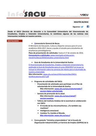 BOLETÍN 26/2016
Síguenos:
Desde el SACU (Servicio de Atención a la Comunidad Universitaria del Vicerrectorado de
Estudiantes, Empleo y Extensión Universitaria), te remitimos algunas de las noticias más
interesantes recibidas en nuestro servicio.
DESTACADOS
• Convocatoria General de Becas.
El Ministerio de Educación, Cultura y Deporte convoca para el curso
académico 2016-2017, becas y ayudas al estudio para estudiantes de
enseñanzas postobligatorias.
Plazo de presentación de solicitudes: hasta el 17 de octubre de 2016.
Convocatoria y solicitudes: www.mecd.gob.es/educacion-
mecd/mc/becas/2016/estudios-universitarios.html
• Guía de Estudiantes de la Universidad de Huelva
El Vicerrectorado de Estudiantes, Empleo y Extensión Universitaria ha
publicado la Guía de Estudiantes para el curso 2016/2017 en la que se
incluye la información sobre los servicios de interés para el alumnado de
nuestra universidad.
Más información: www.uhu.es/sacu/informacion/doc/SACU-
GUIAEstudiantes1617.pdf
• Programa de actividades del SACU.
◦ Presentación de solicitudes para participar en el Plan de
voluntariado de la Universidad de Huelva.
Más información: www.uhu.es/sacu/voluntariado/?
seccion=IIplan-voluntariado.
◦ Semana de promoción de la salud.
Más información: www.uhu.es/sacu/salud/?
seccion=eventos.
◦ Talleres del Instituto Andaluz de la Juventud en colaboración
con SACU.
▪ El mundo de los micromachismos. ¿Yo también soy
machista?
▪ Inteligencia emocional.
▪ Cambias Tú, Cambia el Mundo.
Más información: www.uhu.es/sacu/
• Curso gratuito "Iniciativa emprendedora" de la Escuela de
Organización Industrial (EOI) y el Servicio de Empleo (SOIPEA) de la
 