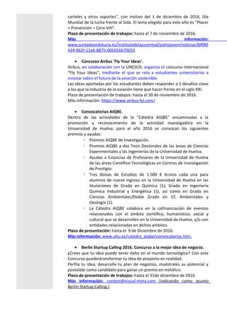 carteles y otros soportes", con motivo del 1 de diciembre de 2016, Día
Mundial de la lucha frente al Sida. El lema elegido para este año es "Placer
+ Prevención = Cero VIH".
Plazo de presentación de trabajos: hasta el 7 de noviembre de 2016.
Más información:
www.juntadeandalucia.es/institutodelajuventud/patiojoven/noticias/84f80
434-862f-11e6-8875-005056b70033
• Concurso Airbus 'Fly Your Ideas'.
Airbus, en colaboración con la UNESCO, organiza el concurso internacional
“Fly Your Ideas”, mediante el que se reta a estudiantes universitarios a
innovar sobre el futuro de la aviación sostenible.
Las ideas aportadas por los estudiantes deben responder a 5 desafíos clave
a los que la industria de la aviación tiene que hacer frente en el siglo XXI.
Plazo de presentación de trabajos: hasta el 30 de noviembre de 2016.
Más información: https://www.airbus-fyi.com/
• Convocatorias AIQBE.
Dentro de las actividades de la "Cátedra AIQBE" encaminadas a la
promoción y reconocimiento de la actividad investigadora en la
Universidad de Huelva, para el año 2016 se convocan los siguientes
premios y ayudas:
◦ Premios AIQBE de Investigación.
◦ Premios AIQBE a dos Tesis Doctorales de las áreas de Ciencias
Experimentales y las Ingenierías de la Universidad de Huelva.
◦ Ayudas a Estancias de Profesores de la Universidad de Huelva
de las áreas Científico-Tecnológicas en Centros de Investigación
de Prestigio.
◦ Tres Bolsas de Estudios de 1.500 € brutos cada una para
alumnos de nuevo ingreso en la Universidad de Huelva en las
titulaciones de Grado en Química (1), Grado en Ingeniería
Química Industrial y Energética (1), así como en Grado en
Ciencias Ambientales/Doble Grado en CC Ambientales y
Geología (1).
◦ La Cátedra AIQBE colabora en la cofinanciación de eventos
relacionados con el ámbito científico, humanístico, social y
cultural que se desarrollen en la Universidad de Huelva, y/o con
entidades relacionadas en dichos ambitos.
Plazo de presentación: hasta el 9 de Diciembre de 2016.
Más información: www.uhu.es/catedra_aiqbe/convocatorias.htm.
• Berlin Startup Calling 2016. Concurso a la mejor idea de negocio.
¿Crees que tu idea puede tener éxito en el mundo tecnológico? Con este
Concurso puedestransformar tu idea de proyecto en realidad.
Perfila tu idea, desarrolla tu plan de negocios, muéstrales su potencial y
postúlate como candidato para ganar un premio en metálico.
Plazo de presentación de trabajos: hasta el 31de diciembre de 2016.
Más información: contest@visual-meta.com (indicando como asunto
Berlin Startup Calling.)
 