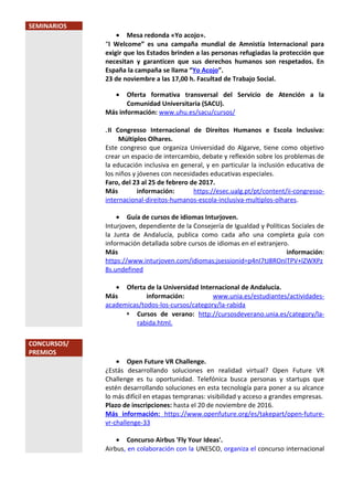SEMINARIOS
• Mesa redonda «Yo acojo».
“I Welcome” es una campaña mundial de Amnistía Internacional para
exigir que los Estados brinden a las personas refugiadas la protección que
necesitan y garanticen que sus derechos humanos son respetados. En
España la campaña se llama “Yo Acojo”.
23 de noviembre a las 17,00 h. Facultad de Trabajo Social.
• Oferta formativa transversal del Servicio de Atención a la
Comunidad Universitaria (SACU).
Más información: www.uhu.es/sacu/cursos/
.II Congresso Internacional de Direitos Humanos e Escola Inclusiva:
Múltiplos Olhares.
Este congreso que organiza Universidad do Algarve, tiene como objetivo
crear un espacio de intercambio, debate y reflexión sobre los problemas de
la educación inclusiva en general, y en particular la inclusión educativa de
los niños y jóvenes con necesidades educativas especiales.
Faro, del 23 al 25 de febrero de 2017.
Más información: https://esec.ualg.pt/pt/content/ii-congresso-
internacional-direitos-humanos-escola-inclusiva-multiplos-olhares.
• Guía de cursos de idiomas Inturjoven.
Inturjoven, dependiente de la Consejería de Igualdad y Políticas Sociales de
la Junta de Andalucía, publica como cada año una completa guía con
información detallada sobre cursos de idiomas en el extranjero.
Más información:
https://www.inturjoven.com/idiomas;jsessionid=p4nI7tJ8ROnITPV+lZWXPz
8s.undefined
• Oferta de la Universidad Internacional de Andalucía.
Más información: www.unia.es/estudiantes/actividades-
academicas/todos-los-cursos/category/la-rabida
 Cursos de verano: http://cursosdeverano.unia.es/category/la-
rabida.html.
CONCURSOS/
PREMIOS
• Open Future VR Challenge.
¿Estás desarrollando soluciones en realidad virtual? Open Future VR
Challenge es tu oportunidad. Telefónica busca personas y startups que
estén desarrollando soluciones en esta tecnología para poner a su alcance
lo más difícil en etapas tempranas: visibilidad y acceso a grandes empresas.
Plazo de inscripciones: hasta el 20 de noviembre de 2016.
Más información: https://www.openfuture.org/es/takepart/open-future-
vr-challenge-33
• Concurso Airbus 'Fly Your Ideas'.
Airbus, en colaboración con la UNESCO, organiza el concurso internacional
 