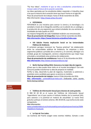 “Fly Your Ideas”, mediante el que se reta a estudiantes universitarios a
innovar sobre el futuro de la aviación sostenible.
Las ideas aportadas por los estudiantes deben responder a 5 desafíos clave
a los que la industria de la aviación tiene que hacer frente en el siglo XXI.
Plazo de presentación de trabajos: hasta el 30 de noviembre de 2016.
Más información: https://www.airbus-fyi.com/
• FOTCIENCIA.
FOTCIENCIA es una iniciativa para acercar la ciencia y la tecnología a la
sociedad a través de la fotografía científica con la edición de un catálogo y
la producción de una exposición que visitará alrededor de una veintena de
localidades de toda España en 2017.
Las mejores fotografías de cada modalidad recibirán una remuneración.
Plazo de presentación de fotografías: hasta el 20 de noviembre de 2016.
Más información: https://www.fotciencia.es/publico/index.aspx
• VIII Edición Premio Implicación Social en las Universidades
Públicas de Andalucía.
El certamen persigue reconocer las “buenas prácticas” de colaboración
entre las universidades públicas de Andalucía, las empresas y otros
organismos públicos y privados de su entorno y, en concreto, distinguir a la
entidad, grupo de investigación, servicio o departamento que mejor haya
articulado y consolidado estas prácticas de colaboración.
Plazo de presentación de candidaturas: hasta el 31 de diciembre de 2016.
Más información: http://www.consejosandalucia.org/
• Berlin Startup Calling 2016. Concurso a la mejor idea de negocio.
¿Crees que tu idea puede tener éxito en el mundo tecnológico? Con este
Concurso puedes transformar tu idea de proyecto en realidad.
Perfila tu idea, desarrolla tu plan de negocios, muéstrales su potencial y
postúlate como candidato para ganar un premio en metálico.
Plazo de presentación de trabajos: hasta el 31de diciembre de 2016.
Más información: contest@visual-meta.com (indicando como asunto
Berlin Startup Calling.)
OCIO/
OTROS
• Teléfono de Información Sexual para Jóvenes de coste gratuito.
El 900 92 20 40 es el nuevo del Teléfono de Información Sexual
'Yaperollama' con el que cuenta el Instituto Andaluz de la Juventud (IAJ),
para asesorar a la juventud en materia de sexualidad. La nueva línea
gratuita sustituye al número anterior, 901 40 69 69, cuya tarifa era de coste
semigratuito.
Más información:
www.juntadeandalucia.es/institutodelajuventud/patiojoven/noticias/5094
4?platform=hootsuite
• La Caja de Tres Lados.
Las Cocheras del Puerto acogen estos eventos inéditos. Súmate a este
 