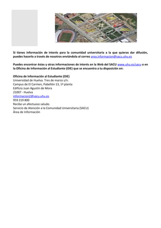 Si tienes información de interés para la comunidad universitaria a la que quieras dar difusión,
puedes hacerlo a través de nosotros enviándola al correo area.informacion@sacu.uhu.es
Puedes encontrar éstas y otras informaciones de interés en la Web del SACU www.uhu.es/sacu o en
la Oficina de Información al Estudiante (OIE) que se encuentra a tu disposición en:
Oficina de Información al Estudiante (OIE)
Universidad de Huelva. Tres de marzo s/n.
Campus de El Carmen, Pabellón 13, 1ª planta
Edificio Juan Agustín de Mora
21007 - Huelva
informacion2@sacu.uhu.es
959 219 800
Recibe un afectuoso saludo.
Servicio de Atención a la Comunidad Universitaria (SACU)
Área de Información
 