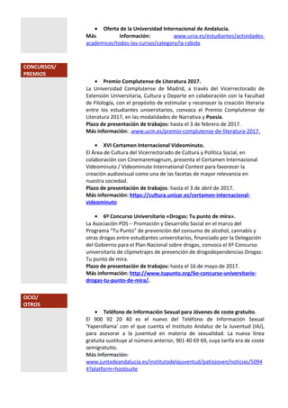 • Oferta de la Universidad Internacional de Andalucía.
Más información: www.unia.es/estudiantes/actividades-
academicas/todos-los-cursos/category/la-rabida
CONCURSOS/
PREMIOS
• Premio Complutense de Literatura 2017.
La Universidad Complutense de Madrid, a través del Vicerrectorado de
Extensión Universitaria, Cultura y Deporte en colaboración con la Facultad
de Filología, con el propósito de estimular y reconocer la creación literaria
entre los estudiantes universitarios, convoca el Premio Complutense de
Literatura 2017, en las modalidades de Narrativa y Poesía.
Plazo de presentación de trabajos: hasta el 3 de febrero de 2017.
Más información: .www.ucm.es/premio-complutense-de-literatura-2017.
• XVI Certamen Internacional Videominuto.
El Área de Cultura del Vicerrectorado de Cultura y Política Social, en
colaboración con Cinemaremagnum, presenta el Certamen Internacional
Videominuto / Videominute International Contest para favorecer la
creación audiovisual como una de las facetas de mayor relevancia en
nuestra sociedad.
Plazo de presentación de trabajos: hasta el 3 de abril de 2017.
Más información: https://cultura.unizar.es/certamen-internacional-
videominuto
• 6º Concurso Universitario «Drogas: Tu punto de mira».
La Asociación PDS – Promoción y Desarrollo Social en el marco del
Programa “Tu Punto” de prevención del consumo de alcohol, cannabis y
otras drogas entre estudiantes universitarios, financiado por la Delegación
del Gobierno para el Plan Nacional sobre drogas, convoca el 6º Concurso
universitario de clipmetrajes de prevención de drogodependencias Drogas:
Tu punto de mira.
Plazo de presentación de trabajos: hasta el 16 de mayo de 2017.
Más información: http://www.tupunto.org/6o-concurso-universitario-
drogas-tu-punto-de-mira/.
OCIO/
OTROS
• Teléfono de Información Sexual para Jóvenes de coste gratuito.
El 900 92 20 40 es el nuevo del Teléfono de Información Sexual
'Yaperollama' con el que cuenta el Instituto Andaluz de la Juventud (IAJ),
para asesorar a la juventud en materia de sexualidad. La nueva línea
gratuita sustituye al número anterior, 901 40 69 69, cuya tarifa era de coste
semigratuito.
Más información:
www.juntadeandalucia.es/institutodelajuventud/patiojoven/noticias/5094
4?platform=hootsuite
 
