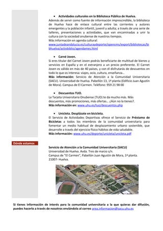 • Actividades culturales en la Biblioteca Pública de Huelva.
Además de servir como fuente de información imprescindible, la biblioteca
de Huelva hace de enlace cultural entre las corrientes y autores
emergentes y la población infantil, juvenil y adulta; a través de una serie de
talleres, presentaciones y actividades, que van encaminadas a unir la
cultura con la sociedad onubense de nuestros tiempos.
Más Información en agenda cultural:
www.juntadeandalucia.es/culturaydeporte/opencms/export/bibliotecas/bi
bhuelva/activbiblio/agendames.html
• Carné Joven.
Si eres titular del Carnet Joven podrás beneficiarte de multitud de bienes y
servicios en España y en el extranjero a un precio preferente. El Carnet
Joven es válido en más de 40 países, y con él disfrutarás de descuentos en
todo lo que os interesa: viajes, ocio, cultura, enseñanza…
Más información: Servicio de Atención a la Comunidad Universitaria
(SACU). Universidad de Huelva. Pabellón 13, 1ª planta (Edificio Juan Agustín
de Mora). Campus de El Carmen. Teléfono: 959 21 98 00
• Descuentos TUO.
La Tarjeta Universitaria Onubense (TUO) te da mucho más. Más
descuentos, más promociones, más ofertas… ¿Aún no la tienes?.
Más información en: www.uhu.es/tuo/descuentos.php
• Unicleta. Desplázate en bicicleta.
El Servicio de Actividades Deportivas ofrece el Servicio de Préstamo de
Bicicletas a todos los miembros de la comunidad universitaria para
fomentar un medio habitual de desplazamiento urbano sostenible, que
desarrolle a través del ejercicio físico hábitos de vida saludable.
Más información: www.uhu.es/deporte/unicleta/unicleta.pdf
Dónde estamos
Servicio de Atención a la Comunidad Universitaria (SACU)
Universidad de Huelva. Avda. Tres de marzo s/n.
Campus de "El Carmen", Pabellón Juan Agustín de Mora, 1ª planta.
21007- Huelva.
Si tienes información de interés para la comunidad universitaria a la que quieras dar difusión,
puedes hacerlo a través de nosotros enviándola al correo area.informacion@sacu.uhu.es
 