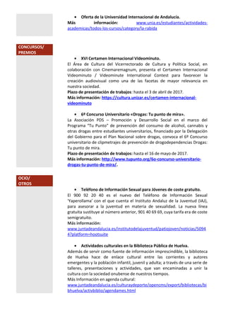 • Oferta de la Universidad Internacional de Andalucía.
Más información: www.unia.es/estudiantes/actividades-
academicas/todos-los-cursos/category/la-rabida
CONCURSOS/
PREMIOS
• XVI Certamen Internacional Videominuto.
El Área de Cultura del Vicerrectorado de Cultura y Política Social, en
colaboración con Cinemaremagnum, presenta el Certamen Internacional
Videominuto / Videominute International Contest para favorecer la
creación audiovisual como una de las facetas de mayor relevancia en
nuestra sociedad.
Plazo de presentación de trabajos: hasta el 3 de abril de 2017.
Más información: https://cultura.unizar.es/certamen-internacional-
videominuto
• 6º Concurso Universitario «Drogas: Tu punto de mira».
La Asociación PDS – Promoción y Desarrollo Social en el marco del
Programa “Tu Punto” de prevención del consumo de alcohol, cannabis y
otras drogas entre estudiantes universitarios, financiado por la Delegación
del Gobierno para el Plan Nacional sobre drogas, convoca el 6º Concurso
universitario de clipmetrajes de prevención de drogodependencias Drogas:
Tu punto de mira.
Plazo de presentación de trabajos: hasta el 16 de mayo de 2017.
Más información: http://www.tupunto.org/6o-concurso-universitario-
drogas-tu-punto-de-mira/.
OCIO/
OTROS
• Teléfono de Información Sexual para Jóvenes de coste gratuito.
El 900 92 20 40 es el nuevo del Teléfono de Información Sexual
'Yaperollama' con el que cuenta el Instituto Andaluz de la Juventud (IAJ),
para asesorar a la juventud en materia de sexualidad. La nueva línea
gratuita sustituye al número anterior, 901 40 69 69, cuya tarifa era de coste
semigratuito.
Más información:
www.juntadeandalucia.es/institutodelajuventud/patiojoven/noticias/5094
4?platform=hootsuite
• Actividades culturales en la Biblioteca Pública de Huelva.
Además de servir como fuente de información imprescindible, la biblioteca
de Huelva hace de enlace cultural entre las corrientes y autores
emergentes y la población infantil, juvenil y adulta; a través de una serie de
talleres, presentaciones y actividades, que van encaminadas a unir la
cultura con la sociedad onubense de nuestros tiempos.
Más Información en agenda cultural:
www.juntadeandalucia.es/culturaydeporte/opencms/export/bibliotecas/bi
bhuelva/activbiblio/agendames.html
 