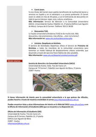 • Carné Joven.
Si eres titular del Carnet Joven podrás beneficiarte de multitud de bienes y
servicios en España y en el extranjero a un precio preferente. El Carnet
Joven es válido en más de 40 países, y con él disfrutarás de descuentos en
todo lo que os interesa: viajes, ocio, cultura, enseñanza…
Más información: Servicio de Atención a la Comunidad Universitaria
(SACU). Universidad de Huelva. Pabellón 13, 1ª planta (Edificio Juan Agustín
de Mora). Campus de El Carmen. Teléfono: 959 21 98 00
• Descuentos TUO.
La Tarjeta Universitaria Onubense (TUO) te da mucho más. Más
descuentos, más promociones, más ofertas… ¿Aún no la tienes?.
Más información en: www.uhu.es/tuo/descuentos.php
• Unicleta. Desplázate en bicicleta.
El Servicio de Actividades Deportivas ofrece el Servicio de Préstamo de
Bicicletas a todos los miembros de la comunidad universitaria para
fomentar un medio habitual de desplazamiento urbano sostenible, que
desarrolle a través del ejercicio físico hábitos de vida saludable.
Más información: www.uhu.es/deporte/unicleta/unicleta.pdf
Dónde estamos
Servicio de Atención a la Comunidad Universitaria (SACU)
Universidad de Huelva. Avda. Tres de marzo s/n.
Campus de "El Carmen", Pabellón Juan Agustín de Mora, 1ª planta.
21007- Huelva.
Si tienes información de interés para la comunidad universitaria a la que quieras dar difusión,
puedes hacerlo a través de nosotros enviándola al correo area.informacion@sacu.uhu.es
Puedes encontrar éstas y otras informaciones de interés en la Web del SACU www.uhu.es/sacu o en
la Oficina de Información al Estudiante (OIE) que se encuentra a tu disposición en:
Oficina de Información al Estudiante (OIE)
Universidad de Huelva. Tres de marzo s/n.
Campus de El Carmen, Pabellón 13, 1ª planta
Edificio Juan Agustín de Mora
21007 - Huelva
informacion2@sacu.uhu.es
 