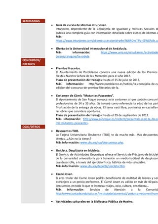 SEMINARIOS
 Guía de cursos de idiomas inturjoven.
Inturjoven, dependiente de la Consejería de Igualdad y Políticas Sociales de
publica una completa guía con información detallada sobre cursos de idiomas e
Más
https://www.inturjoven.com/idiomas;jsessionid=p4nI7tJ8ROnITPV+lZWXPz8s.un
 Oferta de la Universidad Internacional de Andalucía.
Más información: https://www.unia.es/estudiantes/actividade
cursos/category/la-rabida.
CONCURSOS/
PREMIOS
 Premios literarios.
El Ayuntamiento de Pozoblanco convoca una nueva edición de los Premios
Fiestas Nuestra Señora de las Mercedes para el año 2017.
Plazo de presentación de trabajos: hasta el 15 de julio de 2017.
Más información: http://www.pozoblanco.es/noticia/la-concejalia-de-cu
edicion-del-concurso-de-premios-literarios-de-la.
 Certamen de Cómic “Mutantes Paseantes”.
El Ayuntamiento de San Roque convoca este certamen al que podrán concurrir
profesionales de 14 a 35 años. Se tomará como referencia la edad de los part
finalización de la entrega de obras. El tema será libre, con textos en castellano
las obras que considere oportunas.
Plazo de presentación de trabajos: hasta el 29 de septiembre de 2017.
Más información: http://www.sanroque.es/content/presentaci-n-de-la-24-ed
mic-mutantes-paseantes.
OCIO/OTROS
 Descuentos TUO.
La Tarjeta Universitaria Onubense (TUO) te da mucho más. Más descuentos,
ofertas…¿Aún no la tienes?
Más información: www.uhu.es/tuo/descuentos.php.
 Unicleta. Desplázate en bicicleta.
El Servicio de Actividades Deportivas ofrece el Servicio de Préstamo de biciclet
de la comunidad universitaria para fomentar un medio habitual de desplazam
que desarrolle, a través del ejercicio físico, hábitos de vida saludable.
Más información: www.uhu.es/deporte/unicleta.htm.
 Carné Joven.
Si eres titular del Carné Joven podrás beneficiarte de multitud de bienes y ser
extranjero a un precio preferente. El Carné Joven es válido en más de 40 paíse
descuentos en todo lo que te interesa: viajes, ocio, cultura, enseñanza…
Más información: Servicio de Atención a la Comunida
http://www.juntadeandalucia.es/institutodelajuventud/portalcarnetjoven/home
 Actividades culturales en la Biblioteca Pública de Huelva.
 