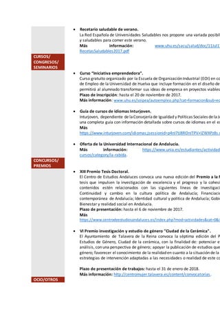  Recetario saludable de verano.
La Red Española de Universidades Saludables nos propone una variada posibili
y saludables para comer este verano.
Más información: www.uhu.es/sacu/salud/doc/11Jul17
RecetasSaludables2017.pdf
CURSOS/
CONGRESOS/
SEMINARIOS
 Curso “Iniciativa emprendedora”.
Curso gratuito organizado por la Escuela de Organización Industrial (EOI) en co
de Empleo de la Universidad de Huelva que incluye formación en el diseño de
permitirá al alumnado transformar sus ideas de empresa en proyectos viables
Plazo de inscripción: hasta el 20 de noviembre de 2017.
Más información: www.uhu.es/soipea/autoempleo.php?cat=formacion&sub=eo
 Guía de cursos de idiomas Inturjoven.
Inturjoven, dependiente de laConsejeríade Igualdad y Políticas Sociales de laJu
una completa guía con información detallada sobre cursos de idiomas en el ex
Más
https://www.inturjoven.com/idiomas;jsessionid=p4nI7tJ8ROnITPV+lZWXPz8s.u
 Oferta de la Universidad Internacional de Andalucía.
Más información: https://www.unia.es/estudiantes/actividade
cursos/category/la-rabida.
CONCURSOS/
PREMIOS
 XIII Premio Tesis Doctoral.
El Centro de Estudios Andaluces convoca una nueva edición del Premio a la M
tesis que impulsen la investigación de excelencia y el progreso y la cohesi
contenidos estén relacionados con las siguientes líneas de investigaci
Continuidad y cambio en la cultura política de Andalucía; Financiació
contemporánea de Andalucía; Identidad cultural y política de Andalucía; Gobie
Bienestar y realidad social en Andalucía.
Plazo de presentación: hasta el 6 de noviembre de 2017.
Más
https://www.centrodeestudiosandaluces.es/index.php?mod=actividades&cat=0&id
 VI Premio investigación y estudio de género "Ciudad de la Cerámica".
El Ayuntamiento de Talavera de la Reina convoca la séptima edición del P
Estudios de Género, Ciudad de la cerámica, con la finalidad de: potenciar el
análisis, con una perspectiva de género; apoyar la publicación de estudios que
género; favorecer el conocimiento de la realidad en cuanto a la situación de la m
estrategias de intervención adaptadas a las necesidades o realidad de este co
Plazo de presentación de trabajos: hasta el 31 de enero de 2018.
Más información: http://centromujer.talavera.es/content/convocatorias.
OCIO/OTROS
 