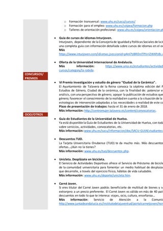 o Formación transversal: www.uhu.es/sacu/cursos/
o Formación para el empleo: www.uhu.es/soipea/formacion.php
o Talleres de orientación profesional: www.uhu.es/soipea/orientacion.ph
 Guía de cursos de idiomas Inturjoven.
Inturjoven, dependiente de la Consejeríade Igualdad y Políticas Sociales de laJu
una completa guía con información detallada sobre cursos de idiomas en el ex
Más
https://www.inturjoven.com/idiomas;jsessionid=p4nI7tJ8ROnITPV+lZWXPz8s.u
 Oferta de la Universidad Internacional de Andalucía.
Más información: https://www.unia.es/estudiantes/actividade
cursos/category/la-rabida.
CONCURSOS/
PREMIOS
 VI Premio investigación y estudio de género "Ciudad de la Cerámica".
El Ayuntamiento de Talavera de la Reina convoca la séptima edición del P
Estudios de Género, Ciudad de la cerámica, con la finalidad de: potenciar el
análisis, con una perspectiva de género; apoyar la publicación de estudios que
género; favorecer el conocimiento de la realidad en cuanto a la situación de la m
estrategias de intervención adaptadas a las necesidades o realidad de este co
Plazo de presentación de trabajos: hasta el 31 de enero de 2018.
Más información: http://centromujer.talavera.es/content/convocatorias.
OCIO/OTROS
 Guía de Estudiantes de la Universidad de Huelva.
Ya está disponible la Guía de Estudiantes de la Universidad de Huelva, con toda
sobre servicios, actividades, convocatorias, etc.
Más información: www.uhu.es/sacu/informacion/doc/SACU-GUIAEstudiantes1
 Descuentos TUO.
La Tarjeta Universitaria Onubense (TUO) te da mucho más. Más descuentos
ofertas…¿Aún no la tienes?
Más información: www.uhu.es/tuo/descuentos.php.
 Unicleta. Desplázate en bicicleta.
El Servicio de Actividades Deportivas ofrece el Servicio de Préstamo de bicicle
de la comunidad universitaria para fomentar un medio habitual de desplazam
que desarrolle, a través del ejercicio físico, hábitos de vida saludable.
Más información: www.uhu.es/deporte/unicleta.htm.
 Carné Joven.
Si eres titular del Carné Joven podrás beneficiarte de multitud de bienes y se
extranjero a un precio preferente. El Carné Joven es válido en más de 40 país
descuentos en todo lo que te interesa: viajes, ocio, cultura, enseñanza…
Más información: Servicio de Atención a la Comunid
http://www.juntadeandalucia.es/institutodelajuventud/portalcarnetjoven/hom
 
