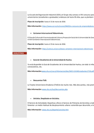 La Escuela de Organización Industrial (EOI) y el Grupo Joly convoca el XV concurso para
universitarios (estudiantes o graduados) andaluces de hasta 30 años, que se planteen i
Plazo de inscripción: hasta el 15 de marzo de 2018.
Más información: https://www.eoi.es/es/cursos/26623/xv-concurso-de-emprendedores-
 Certamen Internacional Videominuto.
El Áreade Culturadel Vicerrectoradode CulturayProyecciónSocial de laUniversidad de Zarag
el XVII Certamen Internacional Videominuto.
Plazo de inscripción: hasta el 23 de marzo de 2018.
Más información: https://cultura.unizar.es/bases-certamen-internacional-videominuto
OCIO/OTROS
 Guía de Estudiantes de la Universidad de Huelva.
Ya está disponible la Guía de Estudiantes de la Universidad de Huelva, con toda la infor
convocatorias, etc.
Más información:www.uhu.es/sacu/informacion/doc/SACU-GUIAEstudiantes1718.pdf
 Descuentos TUO.
La Tarjeta Universitaria Onubense (TUO) te da mucho más. Más descuentos, más prom
Más información: www.uhu.es/tuo/descuentos.php
 Unicleta. Desplázate en bicicleta.
El Servicio de Actividades Deportivas ofrece el Servicio de Préstamo de bicicletas a todo
fomentar un medio habitual de desplazamiento urbano sostenible que desarrolle, a tra
Más información: www.uhu.es/deporte/unicleta.htm
 