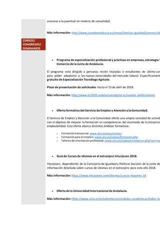 asesorar a la juventud en materia de sexualidad.
Más información: http://www.juntadeandalucia.es/temas/familias-igualdad/jovenes/sal
CURSOS/
CONGRESOS/
SEMINARIOS
 Programa de especialización profesional y prácticas en empresas, estrategia T
Comercio de la Junta de Andalucía.
El programa está dirigido a personas recién tituladas o estudiantes de último curs
para poder adaptarse a las nuevas necesidades del mercado laboral. Específicament
gratuito de Especialización Tecnólogo Agrícola.
Plazo de presentación de solicitudes: hasta el 15 de abril de 2018.
Más información: http://www.tic2020.andaluciaesdigital.es/nuevos-profesionales
 Oferta formativa del Servicio de Empleo y Atención a la Comunidad.
El Servicio de Empleo y Atención a la Comunidad oferta una amplia variedad de activid
con el objetivo de mejorar la formación en competencias del alumnado de la Universid
empleabilidad. Esta oferta abarca distintos ámbitos formativos:
o Formacióntransversal: www.uhu.es/sacu/cursos/
o Formaciónpara el empleo: www.uhu.es/soipea/formacion.php
o Talleresde orientaciónprofesional: www.uhu.es/soipea/orientacion.php?cat=insc
 Guía de Cursos de idiomas en el extranjero Inturjoven 2018.
Inturjoven, dependiente de la Consejería de Igualdad y Políticas Sociales de la Junta de
información detallada sobre cursos de idiomas en el extranjero para este año 2018.
Más información: https://www.inturjoven.com/idiomas/cursos-mayores-16
 Oferta de la Universidad Internacional de Andalucía.
Más información: https://www.unia.es/estudiantes/actividades-academicas/todos-los
 