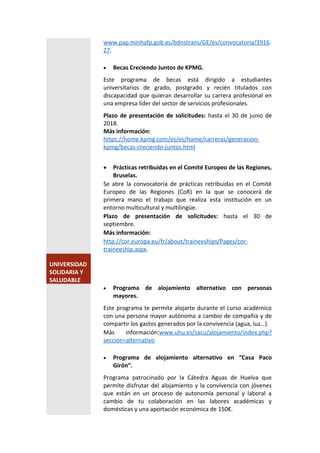 www.pap.minhafp.gob.es/bdnstrans/GE/es/convocatoria/3916
27.
 Becas Creciendo Juntos de KPMG.
Este programa de becas está dirigido a estudiantes
universitarios de grado, postgrado y recién titulados con
discapacidad que quieran desarrollar su carrera profesional en
una empresa líder del sector de servicios profesionales.
Plazo de presentación de solicitudes: hasta el 30 de junio de
2018.
Más información:
https://home.kpmg.com/es/es/home/carreras/generacion-
kpmg/becas-creciendo-juntos.html
 Prácticas retribuidas en el Comité Europeo de las Regiones,
Bruselas.
Se abre la convocatoria de prácticas retribuidas en el Comité
Europeo de las Regiones (CoR) en la que se conocerá de
primera mano el trabajo que realiza esta institución en un
entorno multicultural y multilingüe.
Plazo de presentación de solicitudes: hasta el 30 de
septiembre.
Más información:
http://cor.europa.eu/fr/about/traineeships/Pages/cor-
traineeship.aspx.
UNIVERSIDAD
SOLIDARIA Y
SALUDABLE
 Programa de alojamiento alternativo con personas
mayores.
Este programa te permite alojarte durante el curso académico
con una persona mayor autónoma a cambio de compañía y de
compartir los gastos generados por la convivencia (agua, luz…).
Más información:www.uhu.es/sacu/alojamiento/index.php?
seccion=alternativo
 Programa de alojamiento alternativo en “Casa Paco
Girón”.
Programa patrocinado por la Cátedra Aguas de Huelva que
permite disfrutar del alojamiento y la convivencia con jóvenes
que están en un proceso de autonomía personal y laboral a
cambio de tu colaboración en las labores académicas y
domésticas y una aportación económica de 150€.
 