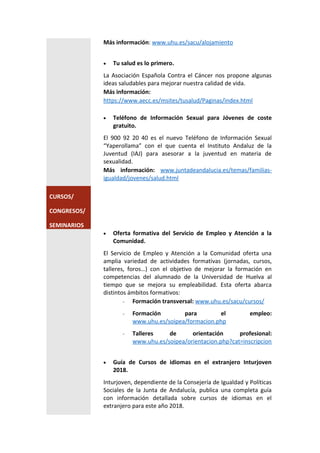 Más información: www.uhu.es/sacu/alojamiento
 Tu salud es lo primero.
La Asociación Española Contra el Cáncer nos propone algunas
ideas saludables para mejorar nuestra calidad de vida.
Más información:
https://www.aecc.es/msites/tusalud/Paginas/index.html
 Teléfono de Información Sexual para Jóvenes de coste
gratuito.
El 900 92 20 40 es el nuevo Teléfono de Información Sexual
“Yaperollama” con el que cuenta el Instituto Andaluz de la
Juventud (IAJ) para asesorar a la juventud en materia de
sexualidad.
Más información: www.juntadeandalucia.es/temas/familias-
igualdad/jovenes/salud.html
CURSOS/
CONGRESOS/
SEMINARIOS
 Oferta formativa del Servicio de Empleo y Atención a la
Comunidad.
El Servicio de Empleo y Atención a la Comunidad oferta una
amplia variedad de actividades formativas (jornadas, cursos,
talleres, foros…) con el objetivo de mejorar la formación en
competencias del alumnado de la Universidad de Huelva al
tiempo que se mejora su empleabilidad. Esta oferta abarca
distintos ámbitos formativos:
- Formación transversal: www.uhu.es/sacu/cursos/
- Formación para el empleo:
www.uhu.es/soipea/formacion.php
- Talleres de orientación profesional:
www.uhu.es/soipea/orientacion.php?cat=inscripcion
 Guía de Cursos de idiomas en el extranjero Inturjoven
2018.
Inturjoven, dependiente de la Consejería de Igualdad y Políticas
Sociales de la Junta de Andalucía, publica una completa guía
con información detallada sobre cursos de idiomas en el
extranjero para este año 2018.
 