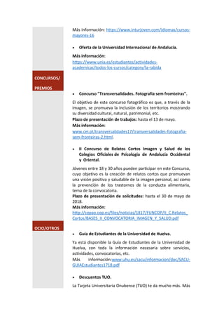 Más información: https://www.inturjoven.com/idiomas/cursos-
mayores-16
 Oferta de la Universidad Internacional de Andalucía.
Más información:
https://www.unia.es/estudiantes/actividades-
academicas/todos-los-cursos/category/la-rabida
CONCURSOS/
PREMIOS
 Concurso "Transversalidades. Fotografia sem fromteiras".
El objetivo de este concurso fotográfico es que, a través de la
imagen, se promueva la inclusión de los territorios mostrando
su diversidad cultural, natural, patrimonial, etc.
Plazo de presentación de trabajos: hasta el 13 de mayo.
Más información:
www.cei.pt/transversalidades17/transversalidades-fotografia-
sem-fronteiras-2.html.
 II Concurso de Relatos Cortos Imagen y Salud de los
Colegios Oficiales de Psicología de Andalucía Occidental
y Oriental.
Jóvenes entre 18 y 30 años pueden participar en este Concurso,
cuyo objetivo es la creación de relatos cortos que promuevan
una visión positiva y saludable de la imagen personal, así como
la prevención de los trastornos de la conducta alimentaria,
tema de la convocatoria.
Plazo de presentación de solicitudes: hasta el 30 de mayo de
2018.
Más información:
http://copao.cop.es/files/noticias/1817/FUNCOP/II_C.Relatos_
Cortos/BASES_II_CONVOCATORIA_IMAGEN_Y_SALUD.pdf
OCIO/OTROS
 Guía de Estudiantes de la Universidad de Huelva.
Ya está disponible la Guía de Estudiantes de la Universidad de
Huelva, con toda la información necesaria sobre servicios,
actividades, convocatorias, etc.
Más información:www.uhu.es/sacu/informacion/doc/SACU-
GUIAEstudiantes1718.pdf
 Descuentos TUO.
La Tarjeta Universitaria Onubense (TUO) te da mucho más. Más
 