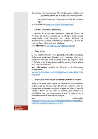 descuentos, más promociones. Más ofertas… ¿Aún no la tienes?
- Novedades dentro del marco de los Convenios TUO:
MOSAICO IDIOMAS - Campamento fútbol Recreativo +
Inglés.
Más información: www.uhu.es/tuo/descuentos.php
 Unicleta. Desplázate en bicicleta.
El Servicio de Actividades Deportivas ofrece el Servicio de
Préstamo de bicicletas a todos los miembros de la comunidad
universitaria para fomentar un medio habitual de
desplazamiento urbano sostenible que desarrolle, a través del
ejercicio físico, hábitos de vida saludable.
Más información: www.uhu.es/deporte/unicleta.htm
 Carné Joven.
Si eres titular del Carné Joven podrás beneficiarte de multitud
de bienes y servicios en España y en el extranjero a un precio
preferente. El Carné Joven es válido en más de 40 países y con
él disfrutarás de descuentos en todo lo que te interesa: viajes,
ocio, cultura, enseñanza…
Más información: Servicio de Atención a la Comunidad
Universitaria o
www.juntadeandalucia.es/institutodelajuventud/portalcarnetjo
ven/home
 Actividades culturales en la Biblioteca Pública de Huelva.
Además de servir como fuente de información imprescindible,
la biblioteca de Huelva hace de enlacen cultural entre las
corrientes y autores emergentes y la población infantil, juvenil y
adulta, a través de una serie de talleres, presentaciones y
actividades, que van encaminadas a unir la cultura con la
sociedad onubense de nuestros tiempos.
Más información:
www.juntadeandalucia.es/cultura/opencms/export/bibliotecas/
bibhuelva/activbiblio/agendames.html
DÓNDE
ESTAMOS
 