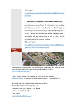 Universitaria o
www.juntadeandalucia.es/institutodelajuventud/portalcarnetjo
ven/home
 Actividades culturales en la Biblioteca Pública de Huelva.
Además de servir como fuente de información imprescindible,
la biblioteca de Huelva hace de enlacen cultural entre las
corrientes y autores emergentes y la población infantil, juvenil y
adulta, a través de una serie de talleres, presentaciones y
actividades, que van encaminadas a unir la cultura con la
sociedad onubense de nuestros tiempos.
Más información:
www.juntadeandalucia.es/cultura/opencms/export/bibliotecas
/bibhuelva/activbiblio/agendames.html
DÓNDE
ESTAMOS
Si tienes información de interés para la comunidad universitaria, a la que quieras dar
difusión, puedes hacerlo a través de nosotros enviándola al correo
área.informacion@sacu.uhu.es
Puedes encontrar estas informaciones de interés en la web del SACU
www.uhu.es/sacu, en la oficina del SACU que se encuentra a tu disposición en
Servicio de Atención a la Comunidad Universitaria (SACU)
Universidad de Huelva. Tres de marzo, s/n.
Campus de El Carmen, Pabellón 13, 1ª planta.
Edificio Juan Agustín de Mora.
21007 Huelva
area.informacion@sacu.uhu.es
 