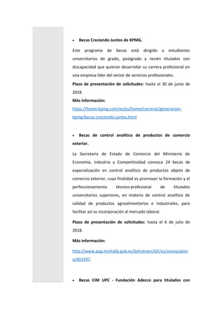  Becas Creciendo Juntos de KPMG.
Este programa de becas está dirigido a estudiantes
universitarios de grado, postgrado y recién titulados con
discapacidad que quieran desarrollar su carrera profesional en
una empresa líder del sector de servicios profesionales.
Plazo de presentación de solicitudes: hasta el 30 de junio de
2018.
Más información:
https://home.kpmg.com/es/es/home/carreras/generacion-
kpmg/becas-creciendo-juntos.html
 Becas de control analítico de productos de comercio
exterior.
La Secretaría de Estado de Comercio del Ministerio de
Economía, Industria y Competitividad convoca 24 becas de
especialización en control analítico de productos objeto de
comercio exterior, cuya finalidad es promover la formación y el
perfeccionamiento técnico-profesional de titulados
universitarios superiores, en materia de control analítico de
calidad de productos agroalimentarios e industriales, para
facilitar así su incorporación al mercado laboral.
Plazo de presentación de solicitudes: hasta el 6 de julio de
2018.
Más información:
http://www.pap.minhafp.gob.es/bdnstrans/GE/es/convocatori
a/403397.
 Becas CIM UPC - Fundación Adecco para titulados con
 