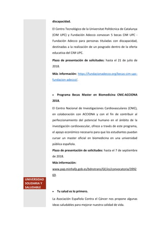 discapacidad.
El Centro Tecnológico de la Universitat Politècnica de Catalunya
(CIM UPC) y Fundación Adecco convocan 5 becas CIM UPC -
Fundación Adecco para personas tituladas con discapacidad,
destinadas a la realización de un posgrado dentro de la oferta
educativa del CIM UPC.
Plazo de presentación de solicitudes: hasta el 21 de julio de
2018.
Más información: https://fundacionadecco.org/becas-cim-upc-
fundacion-adecco/.
 Programa Becas Master en Biomedicina CNIC-ACCIONA
2018.
El Centro Nacional de Investigaciones Cardiovasculares (CNIC),
en colaboración con ACCIONA y con el fin de contribuir al
perfeccionamiento del potencial humano en el ámbito de la
investigación cardiovascular, ofrece a través de este programa,
el apoyo económico necesario para que los estudiantes puedan
cursar un master oficial en biomedicina en una universidad
pública española.
Plazo de presentación de solicitudes: hasta el 7 de septiembre
de 2018.
Más información:
www.pap.minhafp.gob.es/bdnstrans/GE/es/convocatoria/3992
69.
UNIVERSIDAD
SOLIDARIA Y
SALUDABLE
 Tu salud es lo primero.
La Asociación Española Contra el Cáncer nos propone algunas
ideas saludables para mejorar nuestra calidad de vida.
 