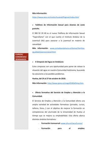 Más información:
https://www.aecc.es/msites/tusalud/Paginas/index.html
 Teléfono de Información Sexual para Jóvenes de coste
gratuito.
El 900 92 20 40 es el nuevo Teléfono de Información Sexual
“Yaperollama” con el que cuenta el Instituto Andaluz de la
Juventud (IAJ) para asesorar a la juventud en materia de
sexualidad.
Más información: www.juntadeandalucia.es/temas/familias-
igualdad/jovenes/salud.html
CURSOS/
CONGRESOS/
SEMINARIOS
 X Simposio del Agua en Andalucía
Estos simposios son una oportunidad para poner de relieve la
situación del agua en nuestra Comunidad Autónoma, buscando
las soluciones a los posibles problemas.
Huelva, del 24 al 27 de octubre de 2018.
Más información: http://www.igme.es/siaga2018/elSimp.htm.
 Oferta formativa del Servicio de Empleo y Atención a la
Comunidad.
El Servicio de Empleo y Atención a la Comunidad oferta una
amplia variedad de actividades formativas (jornadas, cursos,
talleres, foros…) con el objetivo de mejorar la formación en
competencias del alumnado de la Universidad de Huelva al
tiempo que se mejora su empleabilidad. Esta oferta abarca
distintos ámbitos formativos:
- Formación transversal: www.uhu.es/sacu/cursos/
- Formación para el empleo:
 
