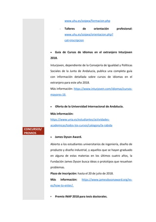 www.uhu.es/soipea/formacion.php
- Talleres de orientación profesional:
www.uhu.es/soipea/orientacion.php?
cat=inscripcion
 Guía de Cursos de idiomas en el extranjero Inturjoven
2018.
Inturjoven, dependiente de la Consejería de Igualdad y Políticas
Sociales de la Junta de Andalucía, publica una completa guía
con información detallada sobre cursos de idiomas en el
extranjero para este año 2018.
Más información: https://www.inturjoven.com/idiomas/cursos-
mayores-16
 Oferta de la Universidad Internacional de Andalucía.
Más información:
https://www.unia.es/estudiantes/actividades-
academicas/todos-los-cursos/category/la-rabida
CONCURSOS/
PREMIOS
 James Dyson Award.
Abierto a los estudiantes universitarios de ingeniería, diseño de
producto y diseño industrial, y aquellos que se hayan graduado
en alguna de estas materias en los últimos cuatro años, la
Fundación James Dyson busca ideas o prototipos que resuelvan
problemas.
Plazo de inscripción: hasta el 20 de julio de 2018.
Más información: https://www.jamesdysonaward.org/es-
es/how-to-enter/.
• Premio INAP 2018 para tesis doctorales.
 
