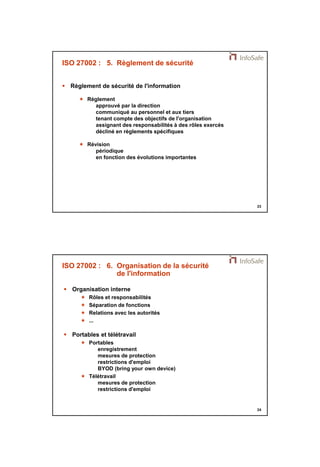 21/11/2014 
12 
23 
ISO 27002 : 5. Règlement de sécurité 
 Règlement de sécurité de l'information 
 Règlement 
approuvé par la direction 
communiqué au personnel et aux tiers 
tenant compte des objectifs de l'organisation 
assignant des responsabilités à des rôles exercés 
décliné en règlements spécifiques 
 Révision 
périodique 
en fonction des évolutions importantes 
24 
ISO 27002 : 6. Organisation de la sécurité 
de l'information 
 Organisation interne 
 Rôles et responsabilités 
 Séparation de fonctions 
 Relations avec les autorités 
 ... 
 Portables et télétravail 
 Portables 
enregistrement 
mesures de protection 
restrictions d'emploi 
BYOD (bring your own device) 
 Télétravail 
mesures de protection 
restrictions d'emploi 
 