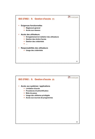 21/11/2014 
14 
27 
ISO 27002 : 9. Gestion d'accès (1) 
 Exigences fonctionnelles 
 Règlement général 
 Accès aux réseaux 
 Accès des utilisateurs 
 Enregistrement et radiation des utilisateurs 
 Gestion des droits d'accès 
 Gestion des crédentiels 
 … 
 Responsabilités des utilisateurs 
 Usage des crédentiels 
28 
ISO 27002 : 9. Gestion d'accès (2) 
 Accès aux systèmes / applications 
 Limitation d'accès 
 Procédures d'authentification 
 Mots de passe 
 Usage des utilitaires privilégiés 
 Accès aux sources de programmes 
 