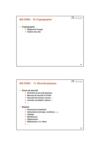 21/11/2014 
15 
29 
ISO 27002 : 10. Cryptographie 
 Cryptographie 
 Règlement d'usage 
 Gestion des clés 
30 
ISO 27002 : 11. Sécurité physique 
 Zones de sécurité 
 Périmètre de sécurité physique 
 Mesures de sécurité à l'entrée 
 Sécurité des bureaux, locaux, … 
 Incendie, inondation, séisme, ... 
 … 
 Matériel 
 Placement et protection 
 Alimentations (énergie, ventilation, …) 
 Câblage 
 Maintenance 
 Déplacement 
 Matériel plus / ré- utilisé 
 … 
 