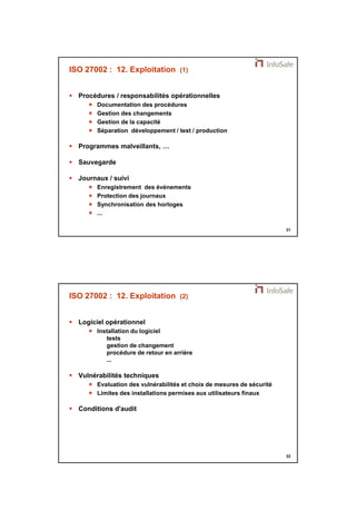 21/11/2014 
16 
31 
ISO 27002 : 12. Exploitation (1) 
 Procédures / responsabilités opérationnelles 
 Documentation des procédures 
 Gestion des changements 
 Gestion de la capacité 
 Séparation développement / test / production 
 Programmes malveillants, … 
 Sauvegarde 
 Journaux / suivi 
 Enregistrement des événements 
 Protection des journaux 
 Synchronisation des horloges 
 ... 
32 
ISO 27002 : 12. Exploitation (2) 
 Logiciel opérationnel 
 Installation du logiciel 
tests 
gestion de changement 
procédure de retour en arrière 
... 
 Vulnérabilités techniques 
 Evaluation des vulnérabilités et choix de mesures de sécurité 
 Limites des installations permises aux utilisateurs finaux 
 Conditions d'audit 
 