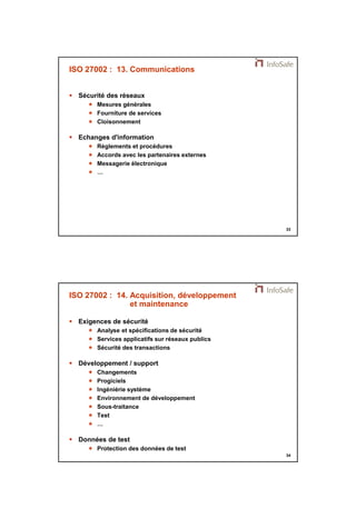 21/11/2014 
17 
33 
ISO 27002 : 13. Communications 
 Sécurité des réseaux 
 Mesures générales 
 Fourniture de services 
 Cloisonnement 
 Echanges d'information 
 Règlements et procédures 
 Accords avec les partenaires externes 
 Messagerie électronique 
 … 
34 
ISO 27002 : 14. Acquisition, développement 
et maintenance 
 Exigences de sécurité 
 Analyse et spécifications de sécurité 
 Services applicatifs sur réseaux publics 
 Sécurité des transactions 
 Développement / support 
 Changements 
 Progiciels 
 Ingéniérie système 
 Environnement de développement 
 Sous-traitance 
 Test 
 … 
 Données de test 
 Protection des données de test 
 