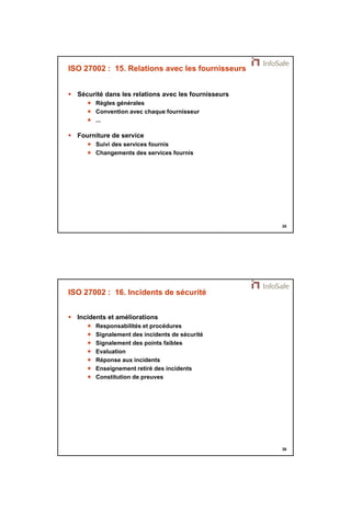 21/11/2014 
18 
35 
ISO 27002 : 15. Relations avec les fournisseurs 
 Sécurité dans les relations avec les fournisseurs 
 Règles générales 
 Convention avec chaque fournisseur 
 ... 
 Fourniture de service 
 Suivi des services fournis 
 Changements des services fournis 
36 
ISO 27002 : 16. Incidents de sécurité 
 Incidents et améliorations 
 Responsabilités et procédures 
 Signalement des incidents de sécurité 
 Signalement des points faibles 
 Evaluation 
 Réponse aux incidents 
 Enseignement retiré des incidents 
 Constitution de preuves 
 