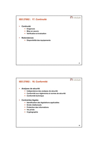 21/11/2014 
19 
37 
ISO 27002 : 17. Continuité 
 Continuité 
 Exigences 
 Mise en oeuvre 
 Vérification et évaluation 
 Redondances 
 Disponibilité des équipements 
38 
ISO 27002 : 18. Conformité 
 Analyses de sécurité 
 Indépendance des analyses de sécurité 
 Conformité aux règlements et normes de sécurité 
 Conformité technique 
 Contraintes légales 
 Identification des législations applicables 
 Droits intellectuels 
 Protection des informations 
 Vie privée 
 Cryptographie 
 