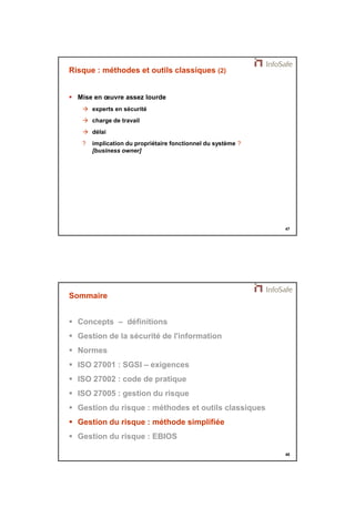 21/11/2014 
24 
47 
Risque : méthodes et outils classiques (2) 
 Mise en oeuvre assez lourde 
 experts en sécurité 
 charge de travail 
 délai 
? implication du propriétaire fonctionnel du système ? 
[business owner] 
48 
Sommaire 
 Concepts – définitions 
 Gestion de la sécurité de l'information 
 Normes 
 ISO 27001 : SGSI – exigences 
 ISO 27002 : code de pratique 
 ISO 27005 : gestion du risque 
 Gestion du risque : méthodes et outils classiques 
 Gestion du risque : méthode simplifiée 
 Gestion du risque : EBIOS 
 