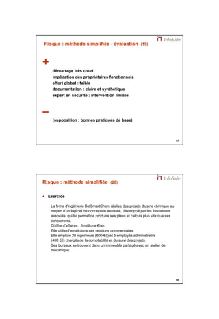 21/11/2014 
34 
67 
Risque : méthode simplifiée - évaluation (19) 
+ 
démarrage très court 
implication des propriétaires fonctionnels 
effort global : faible 
documentation : claire et synthétique 
expert en sécurité : intervention limitée 
– 
(supposition : bonnes pratiques de base) 
68 
Risque : méthode simplifiée (20) 
 Exercice 
La firme d'ingéniérie BelSmartChem réalise des projets d'usine chimique au 
moyen d'un logiciel de conception assistée, développé par les fondateurs 
associés, qui lui permet de produire ses plans et calculs plus vite que ses 
concurrents. 
Chiffre d'affaires : 5 millions €/an. 
Elle utilise l'email dans ses relations commerciales. 
Elle emploie 20 ingénieurs (800 €/j) et 5 employés administratifs 
(400 €/j) chargés de la comptabilité et du suivi des projets. 
Ses bureaux se trouvent dans un immeuble partagé avec un atelier de 
mécanique. 
 
