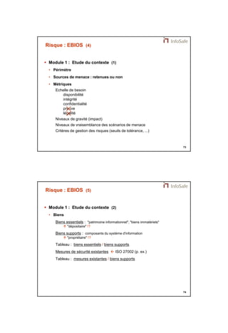 21/11/2014 
37 
73 
Risque : EBIOS (4) 
 Module 1 : Etude du contexte (1) 
• Périmètre 
• Sources de menace : retenues ou non 
• Métriques 
Echelle de besoin 
disponibilité 
intégrité 
confidentialité 
preuve 
 légalité 
 
Niveaux de gravité (impact) 
Niveaux de vraisemblance des scénarios de menace 
Critères de gestion des risques (seuils de tolérance, ...) 
74 
Risque : EBIOS (5) 
 Module 1 : Etude du contexte (2) 
• Biens 
Biens essentiels : "patrimoine informationnel", "biens immatériels" 
 "dépositaire" !? 
Biens supports : composants du système d'information 
 "propriétaire" !? 
Tableau : biens essentiels / biens supports 
Mesures de sécurité existantes  ISO 27002 (p. ex.) 
Tableau : mesures existantes / biens supports 
 