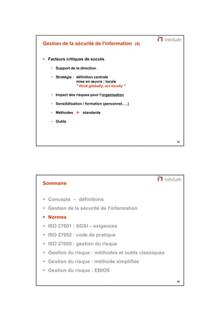 21/11/2014 
8 
15 
Gestion de la sécurité de l'information (4) 
 Facteurs critiques de succès 
• Support de la direction 
• Stratégie : définition centrale 
mise en oeuvre : locale 
" think globally, act locally " 
• Impact des risques pour l'organisation 
• Sensibilisation / formation (personnel, …) 
• Méthodes  standards 
• Outils 
16 
Sommaire 
 Concepts – définitions 
 Gestion de la sécurité de l'information 
 Normes 
 ISO 27001 : SGSI – exigences 
 ISO 27002 : code de pratique 
 ISO 27005 : gestion du risque 
 Gestion du risque : méthodes et outils classiques 
 Gestion du risque : méthode simplifiée 
 Gestion du risque : EBIOS 
 