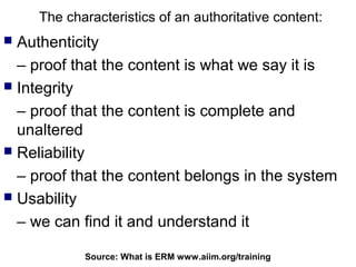 The characteristics of an authoritative content:
 Authenticity
  – proof that the content is what we say it is
 Integrity

  – proof that the content is complete and
  unaltered
 Reliability

  – proof that the content belongs in the system
 Usability

  – we can find it and understand it

            Source: What is ERM102
                                www.aiim.org/training
 
