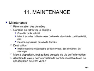 11. MAINTENANCE
   Maintenance
     Pérennisation des données
     Garantie de retrouver le contenu
            Contrôle de la validité
            Mise à jour des métadonnées (indice de sécurité de confidentialité,
             etc)
            Gestion rigoureuse des droits d’accès
       Destruction
            Intervention du responsable de l’archivage, des contenus, du
             stockage
     Mise à disposition, tout au long du cycle de vie de l’information
     Attention la valeur de l’information/la confidentialité/la durée de
      conservation peuvent varier!

                                                                              104
 