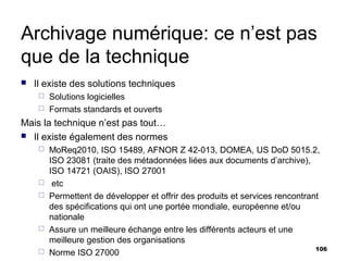 Archivage numérique: ce n’est pas
que de la technique
   Il existe des solutions techniques
      Solutions logicielles
      Formats standards et ouverts

Mais la technique n’est pas tout…
 Il existe également des normes
        MoReq2010, ISO 15489, AFNOR Z 42-013, DOMEA, US DoD 5015.2,
         ISO 23081 (traite des métadonnées liées aux documents d’archive),
         ISO 14721 (OAIS), ISO 27001
         etc
        Permettent de développer et offrir des produits et services rencontrant
         des spécifications qui ont une portée mondiale, européenne et/ou
         nationale
        Assure un meilleure échange entre les différents acteurs et une
         meilleure gestion des organisations
                                                                               106
        Norme ISO 27000
 
