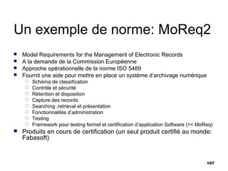 Un exemple de norme: MoReq2
   Model Requirements for the Management of Electronic Records
   A la demande de la Commission Européenne
   Approche opérationnelle de la norme ISO 5489
   Fournit une aide pour mettre en place un système d’archivage numérique
        Schéma de classification
        Contrôle et sécurité
        Rétention et disposition
        Capture des records
        Searching ,retrieval et présentation
        Fonctionnalités d’administration
        Testing
        Framework pour testing formel et certification d’application Software (>< MoReq)
   Produits en cours de certification (un seul produit certifié au monde:
    Fabasoft)


                                                                                      107
 