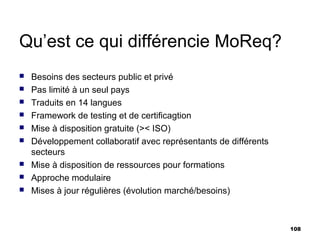 Qu’est ce qui différencie MoReq?
   Besoins des secteurs public et privé
   Pas limité à un seul pays
   Traduits en 14 langues
   Framework de testing et de certificagtion
   Mise à disposition gratuite (>< ISO)
   Développement collaboratif avec représentants de différents
    secteurs
   Mise à disposition de ressources pour formations
   Approche modulaire
   Mises à jour régulières (évolution marché/besoins)



                                                                  108
 