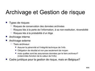 Archivage et Gestion de risque
   Types de risques
      Risques de conservation des données archivées
      Risques liés à la perte de l’information, à sa non-restitution, réversibilité
      Risques liés à la probabilité d’un litige
   Archivage interne
   Archivage externe
        Tiers archiveur:
             Assurer la pérennité et l’intégrité technique de l’info
             Obligation de résultat et non pas seulement de moyen
             mais quelles sont les assurances données par le tiers archiveur?
              (indemnités fonction de la valeur de l’info)
   Cadre juridique pour la gestion de risque, mais en Belgique?

                                                                                 111
 