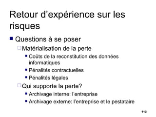 Retour d’expérience sur les
risques
   Questions à se poser
     Matérialisation   de la perte
        Coûts de la reconstitution des données
         informatiques
        Pénalités contractuelles

        Pénalités légales

     Qui   supporte la perte?
        Archivage interne: l’entreprise
        Archivage externe: l’entreprise et le pestataire


                                                            112
 