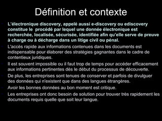 Définition et contexte
•   L’électronique discovery, appelé aussi e-discovery ou ediscovery
    constitue le procédé par lequel une donnée électronique est
    recherchée, localisée, sécurisée, identifiée afin qu’elle serve de preuve
    à charge ou à décharge dans un litige civil ou pénal.
•   L'accès rapide aux informations contenues dans les documents est
    indispensable pour élaborer des stratégies gagnantes dans le cadre de
    contentieux juridiques.
•   Il est souvent impossible ou il faut trop de temps pour accéder efficacement
    aux informations pertinentes dès le début du processus de découverte.
•   De plus, les entreprises sont tenues de conserver et parfois de divulguer
    des données qui n'existent que dans des langues étrangères.
•   Avoir les bonnes données au bon moment est critique.
•   Les entreprises ont donc besoin de solution pour trouver très rapidement les
    documents requis quelle que soit leur langue.


    Source www.systran.fr              115
 