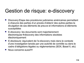 Gestion de risque: e-discovery
   Discovery:Etape des procédures judiciaires américaines permettant
    à chacune des parties d’un procès d’obtenir des autres parties la
    divulgation de ses éléments de preuve et informations et éléments
    susceptibles
   E-discovery: les documents sont majoritairement
    électroniquesdiscovery des informations stockées
    électroniquement
   E-disclosure: équivalent de l’e-discovery mais dans le contexte
    d’une investigation lancée par une autorité de contrôle ou dans le
    cadre d’obligations légales ou réglementaires (SOX, Basel II, etc)
   Nous concerne aussi!!!!



                                                                    118
 