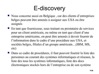 E-discovery
   Nous concerne aussi en Belgique , car des clients d’entreprises
    belges peuvent être amenés à assigner aux USA ou être
    assignés
   En tant que fournisseur, sous traitant ou prestataire de services
    pour un client américain, ou même en tant que client d’une
    entreprise américaine, on peut être amenés à devoir fournir de
    l’information dans le cadre d’une procédure aux USA, et
    sociétés belges, filiales d’un groupe américain…(IBM, MS,
    etc)
   Dans ce cadre de procédures, il faut pouvoir fournir la liste des
    personnes au courant des systèmes informatiques et réseaux, la
    liste des tous les systèmes informatiques, liste des docs
    électroniques stockés hors de l’entreprise ou de son système
                                                                 119
 